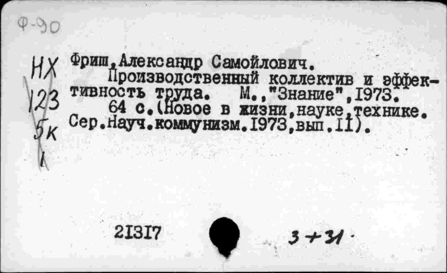 ﻿-^о
и у Фриш,Александр Самойлович.
н/* Производственный коллектив и эффек 1лн тивность труда,	М.,"Знание",1973.
1^^	64 о. (Новое в жизни,науке .технике.
Сер.Науч.коммунизм.1973,выл,11).
21317